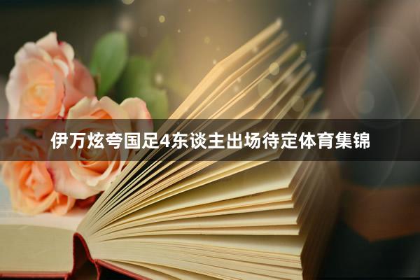 伊万炫夸国足4东谈主出场待定体育集锦