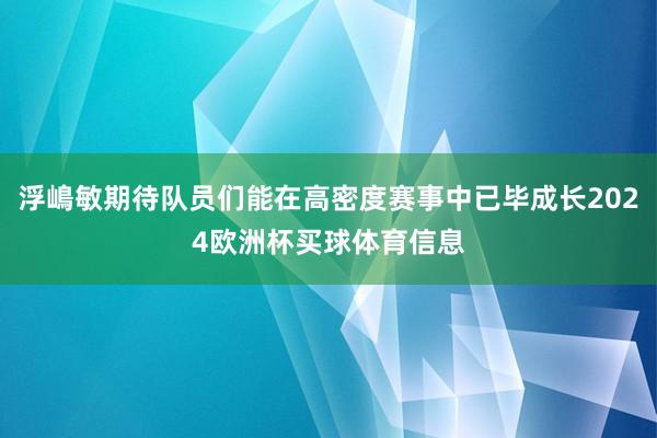 浮嶋敏期待队员们能在高密度赛事中已毕成长2024欧洲杯买球体育信息