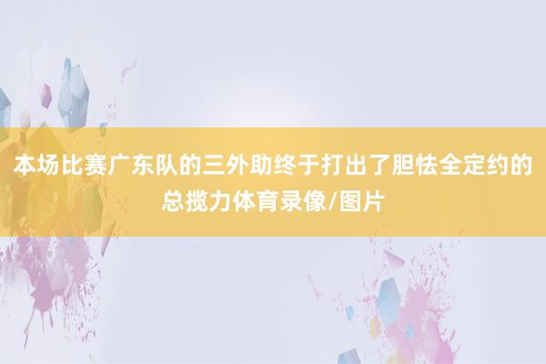 本场比赛广东队的三外助终于打出了胆怯全定约的总揽力体育录像/图片
