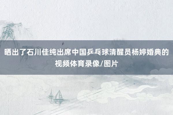 晒出了石川佳纯出席中国乒乓球清醒员杨婷婚典的视频体育录像/图片
