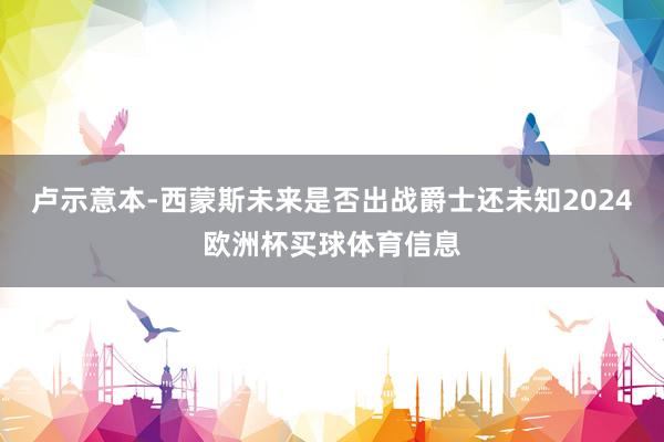 卢示意本-西蒙斯未来是否出战爵士还未知2024欧洲杯买球体育信息