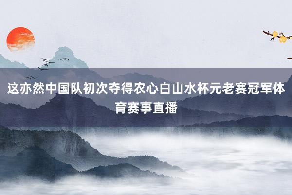 这亦然中国队初次夺得农心白山水杯元老赛冠军体育赛事直播