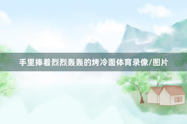 手里捧着烈烈轰轰的烤冷面体育录像/图片