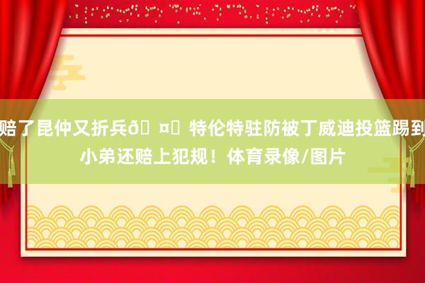 赔了昆仲又折兵🤒特伦特驻防被丁威迪投篮踢到小弟还赔上犯规！体育录像/图片