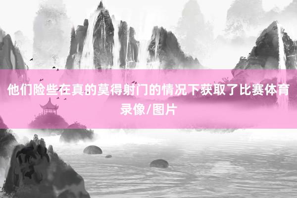他们险些在真的莫得射门的情况下获取了比赛体育录像/图片